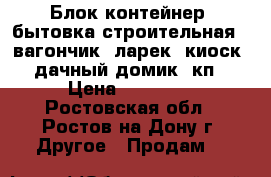  Блок-контейнер, бытовка строительная,  вагончик, ларек, киоск, дачный домик, кп › Цена ­ 32 000 - Ростовская обл., Ростов-на-Дону г. Другое » Продам   